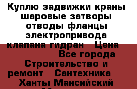 Куплю задвижки краны шаровые затворы отводы фланцы электропривода клапана гидран › Цена ­ 1 500 000 - Все города Строительство и ремонт » Сантехника   . Ханты-Мансийский,Мегион г.